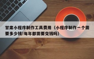 阳江甘肃小程序制作工具费用（小程序制作一个需要多少钱!每年都需要交钱吗）