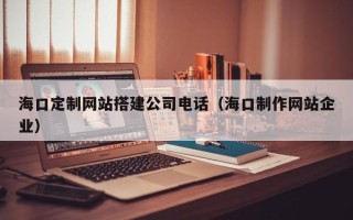 阳江海口定制网站搭建公司电话（海口制作网站企业）
