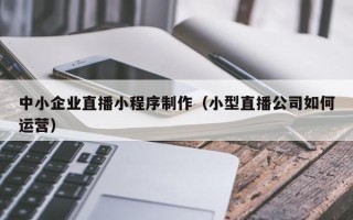 阳江中小企业直播小程序制作（小型直播公司如何运营）