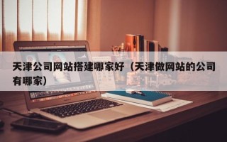 阳江天津公司网站搭建哪家好（天津做网站的公司有哪家）
