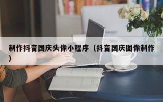 阳江制作抖音国庆头像小程序（抖音国庆图像制作）