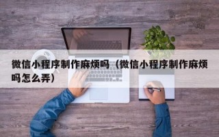 阳江微信小程序制作麻烦吗（微信小程序制作麻烦吗怎么弄）