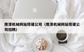 阳江鹰潭机械网站搭建公司（鹰潭机械网站搭建公司招聘）