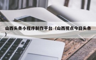 阳江山西头条小程序制作平台（山西视点今日头条）